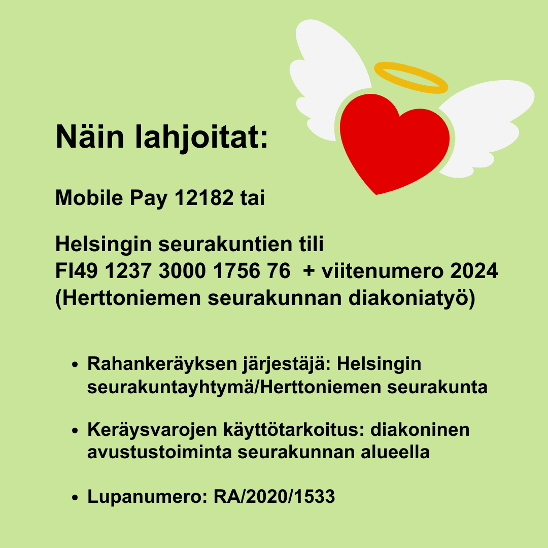 Teksti vihreällä pohjalla + enkelinsiivet, sydän ja sädekehä. Mobile Pay 12182 tai Helsingin seurakuntien tili  FI49 1237 3000 1756 76  + viitenumero 2024 (Herttoniemen seurakunnan diakoniatyö) Keräysvarojen käyttötarkoitus: diakoninen avustustoiminta seurakunnan alueella Lupanumero: RA/2020/1533 Rahankeräyksen järjestäjä: Helsingin seurakuntayhtymä/Herttoniemen seurakunta